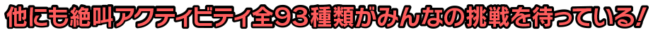 他にも絶叫アクティビティ全93種類がみんなの挑戦を待っている！