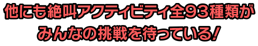 他にも絶叫アクティビティ全93種類がみんなの挑戦を待っている！