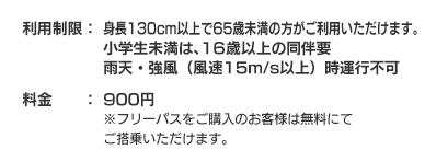 利用制限：身長130ｃｍ以上、年齢60歳以下まで、雨天・強風（風速15ｍ/s以上）時運行不可料金：800円※フリーパスをご購入のお客様は無料にてご搭乗いただけます。